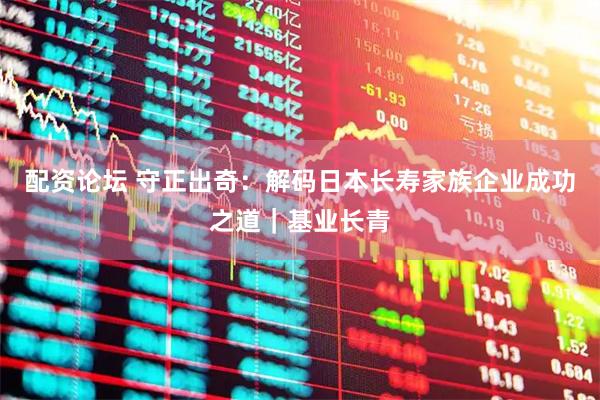 配资论坛 守正出奇：解码日本长寿家族企业成功之道｜基业长青