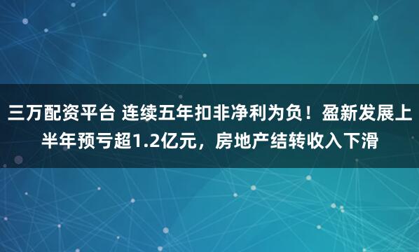 三万配资平台 连续五年扣非净利为负！盈新发展上半年预亏超1.2亿元，房地产结转收入下滑
