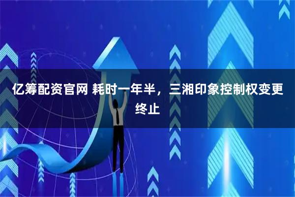 亿筹配资官网 耗时一年半，三湘印象控制权变更终止