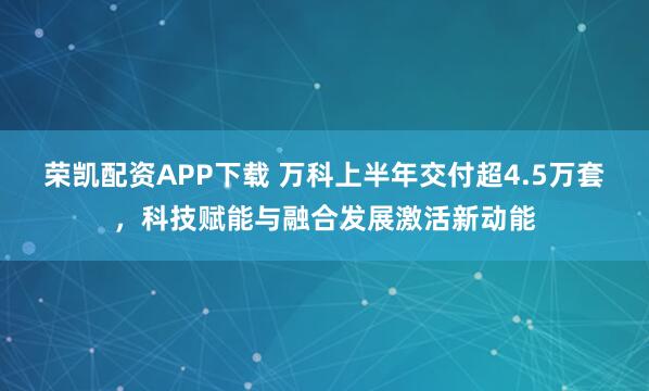 荣凯配资APP下载 万科上半年交付超4.5万套，科技赋能与融合发展激活新动能