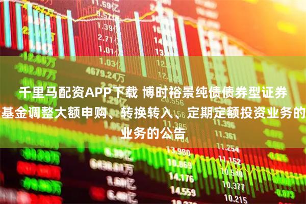 千里马配资APP下载 博时裕景纯债债券型证券投资基金调整大额申购、转换转入、定期定额投资业务的公告
