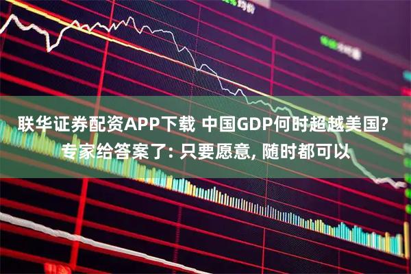 联华证券配资APP下载 中国GDP何时超越美国? 专家给答案了: 只要愿意, 随时都可以