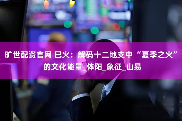 旷世配资官网 巳火：解码十二地支中 “夏季之火” 的文化能量_体阳_象征_山易