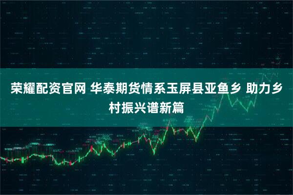 荣耀配资官网 华泰期货情系玉屏县亚鱼乡 助力乡村振兴谱新篇