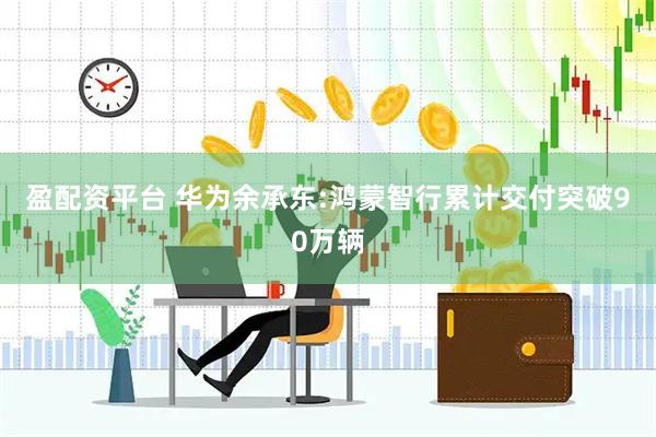 盈配资平台 华为余承东:鸿蒙智行累计交付突破90万辆