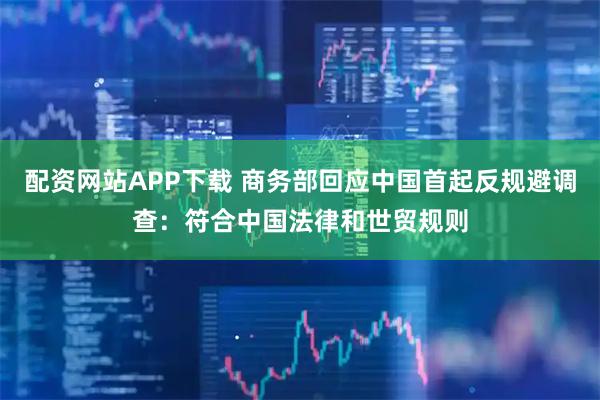 配资网站APP下载 商务部回应中国首起反规避调查：符合中国法律和世贸规则