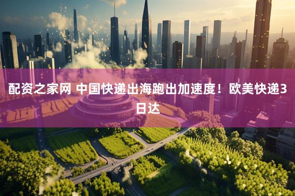 配资之家网 中国快递出海跑出加速度！欧美快递3日达