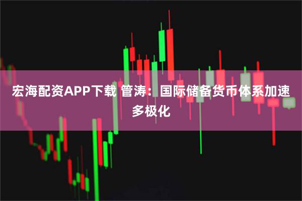 宏海配资APP下载 管涛：国际储备货币体系加速多极化
