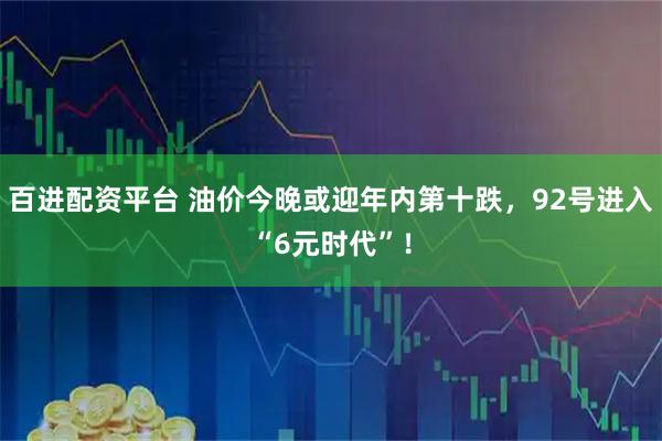 百进配资平台 油价今晚或迎年内第十跌，92号进入“6元时代”！