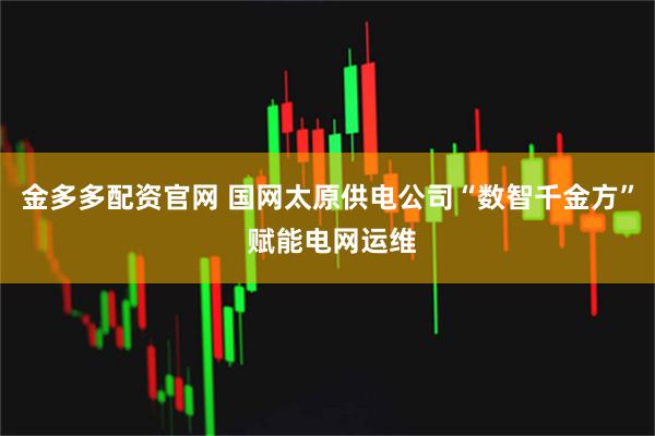 金多多配资官网 国网太原供电公司“数智千金方” 赋能电网运维