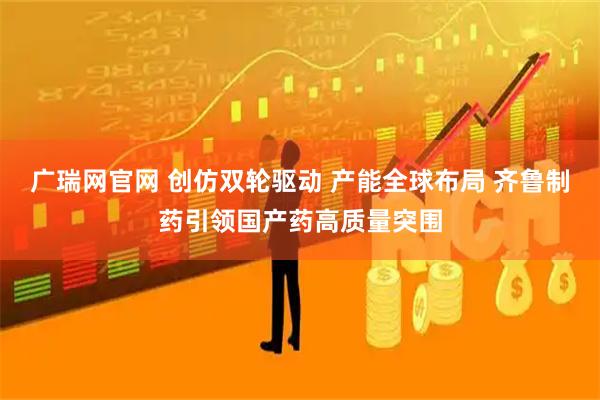 广瑞网官网 创仿双轮驱动 产能全球布局 齐鲁制药引领国产药高质量突围