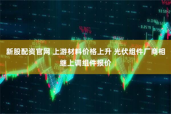 新股配资官网 上游材料价格上升 光伏组件厂商相继上调组件报价