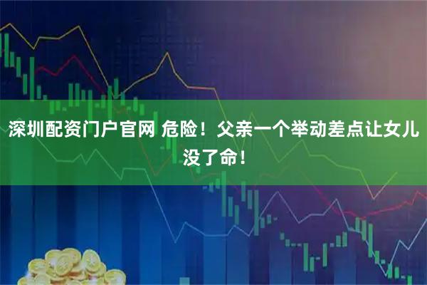 深圳配资门户官网 危险！父亲一个举动差点让女儿没了命！