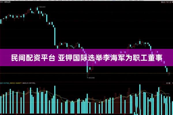 民间配资平台 亚钾国际选举李海军为职工董事