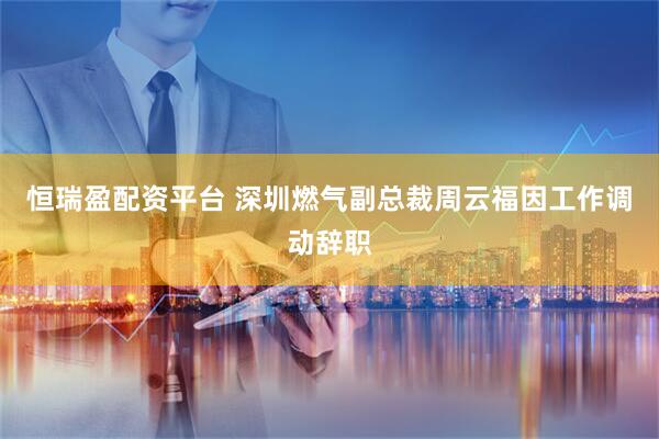 恒瑞盈配资平台 深圳燃气副总裁周云福因工作调动辞职