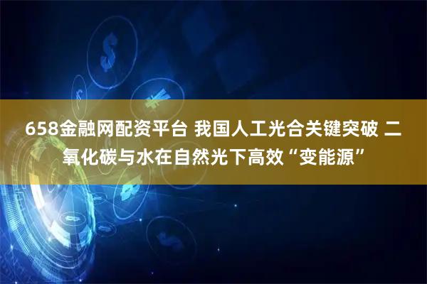 658金融网配资平台 我国人工光合关键突破 二氧化碳与水在自然光下高效“变能源”