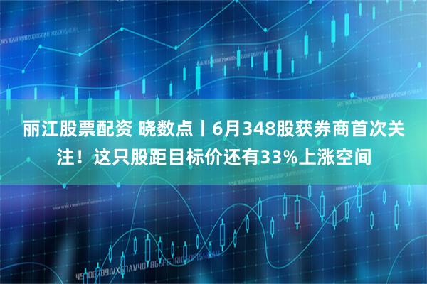 丽江股票配资 晓数点丨6月348股获券商首次关注！这只股距目标价还有33%上涨空间