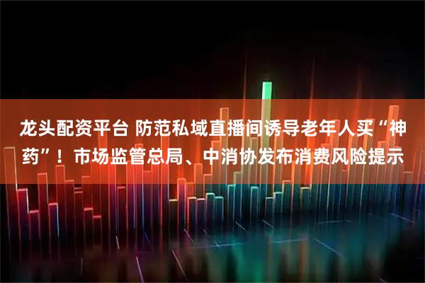 龙头配资平台 防范私域直播间诱导老年人买“神药”！市场监管总局、中消协发布消费风险提示