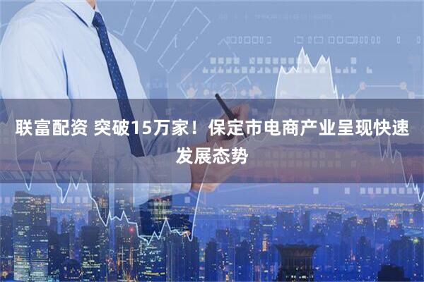 联富配资 突破15万家！保定市电商产业呈现快速发展态势