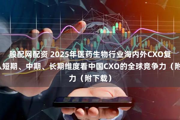 股配网配资 2025年医药生物行业海内外CXO复盘：从短期、中期、长期维度看中国CXO的全球竞争力（附下载）