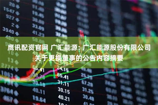 鹰讯配资官网 广汇能源: 广汇能源股份有限公司关于更换董事的公告内容摘要