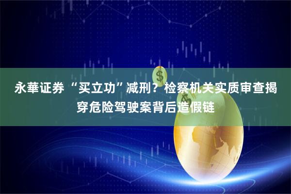 永華证券 “买立功”减刑？检察机关实质审查揭穿危险驾驶案背后造假链